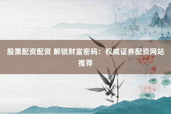 股票配资配资 解锁财富密码：权威证券配资网站推荐