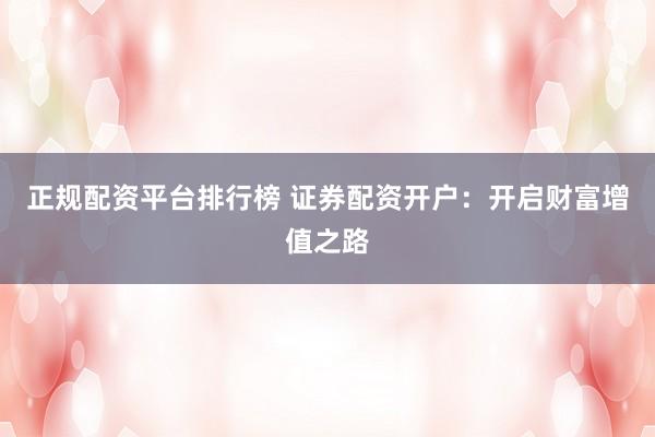 正规配资平台排行榜 证券配资开户：开启财富增值之路