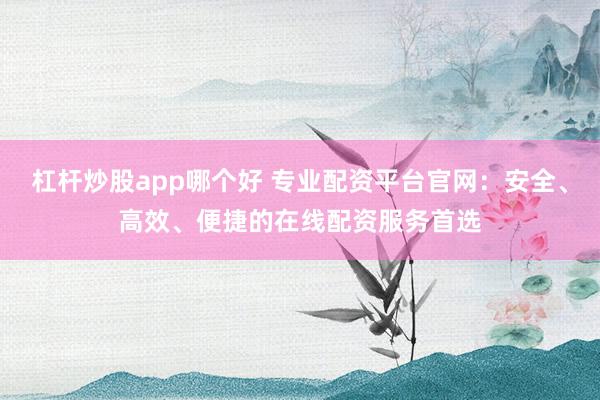 杠杆炒股app哪个好 专业配资平台官网：安全、高效、便捷的在线配资服务首选