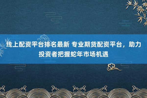 线上配资平台排名最新 专业期货配资平台，助力投资者把握蛇年市场机遇