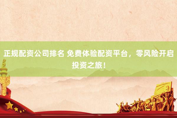 正规配资公司排名 免费体验配资平台，零风险开启投资之旅！