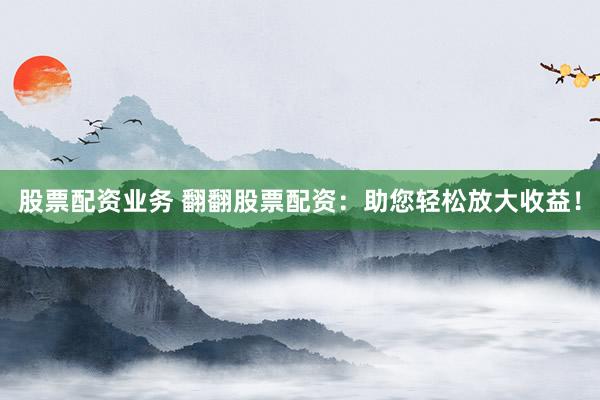 股票配资业务 翻翻股票配资：助您轻松放大收益！