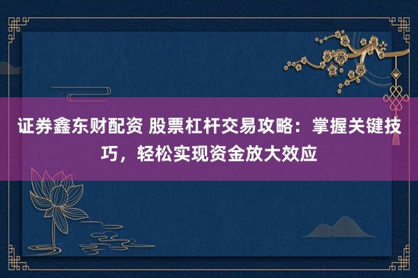 证券鑫东财配资 股票杠杆交易攻略：掌握关键技巧，轻松实现资金放大效应