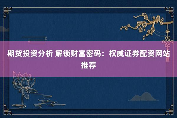 期货投资分析 解锁财富密码：权威证券配资网站推荐