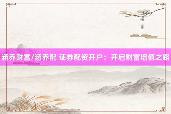 涵乔财富/涵乔配 证券配资开户：开启财富增值之路