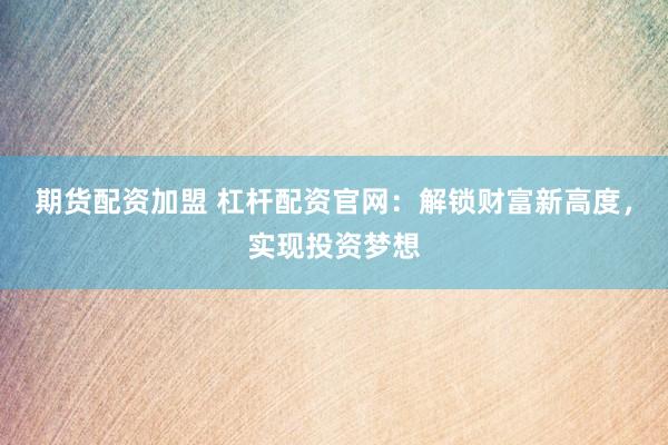 期货配资加盟 杠杆配资官网：解锁财富新高度，实现投资梦想