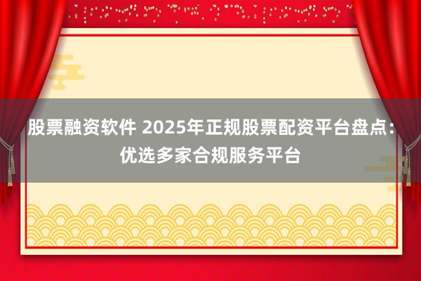 股票融资软件 2025年正规股票配资平台盘点：优选多家合规服务平台