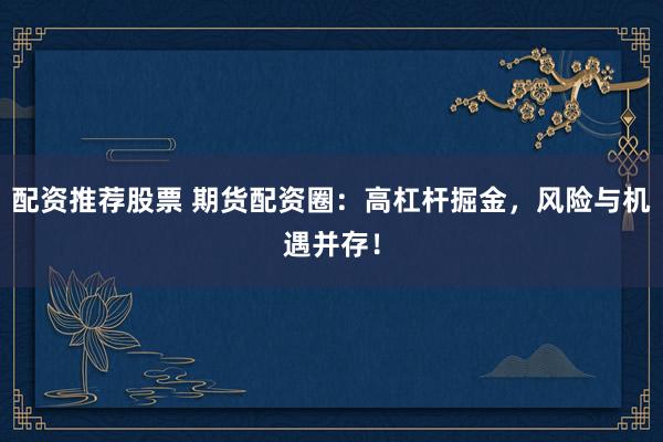 配资推荐股票 期货配资圈：高杠杆掘金，风险与机遇并存！