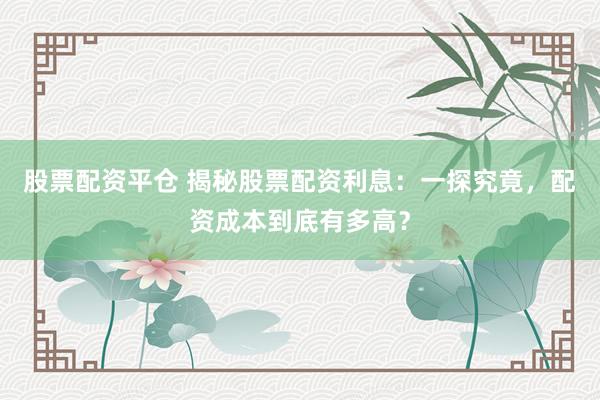 股票配资平仓 揭秘股票配资利息：一探究竟，配资成本到底有多高？