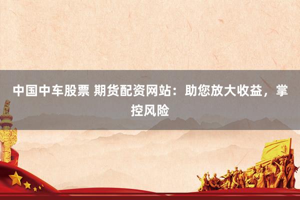中国中车股票 期货配资网站：助您放大收益，掌控风险