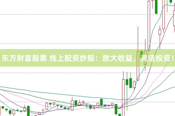 东方财富股票 线上配资炒股：放大收益，灵活投资！