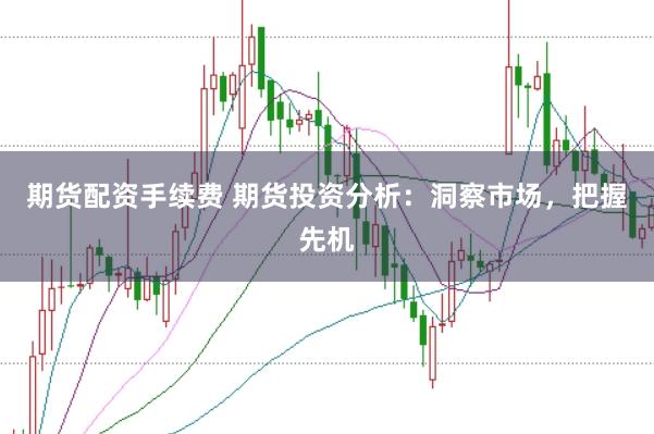 期货配资手续费 期货投资分析：洞察市场，把握先机