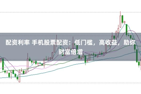 配资利率 手机股票配资：低门槛，高收益，助你财富倍增