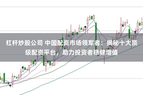 杠杆炒股公司 中国配资市场领军者：揭秘十大顶级配资平台，助力投资者稳健增值
