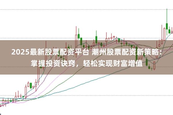 2025最新股票配资平台 潮州股票配资新策略：掌握投资诀窍，轻松实现财富增值