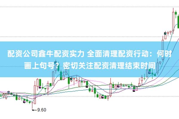 配资公司鑫牛配资实力 全面清理配资行动：何时画上句号？密切关注配资清理结束时间