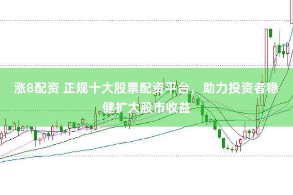 涨8配资 正规十大股票配资平台，助力投资者稳健扩大股市收益