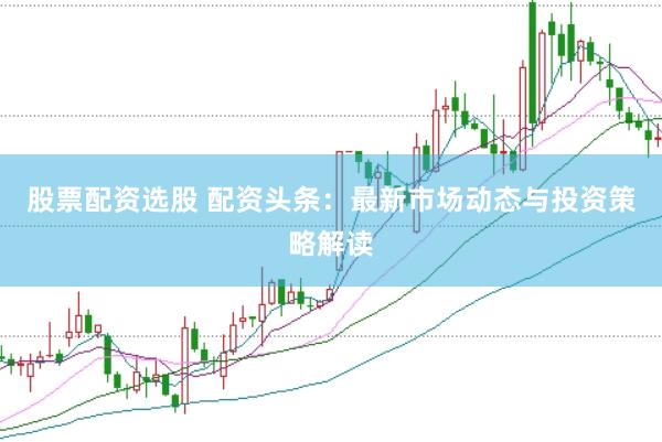 股票配资选股 配资头条：最新市场动态与投资策略解读