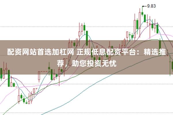 配资网站首选加杠网 正规低息配资平台：精选推荐，助您投资无忧