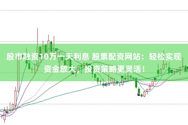 股市融资10万一天利息 股票配资网站：轻松实现资金放大，投资策略更灵活！