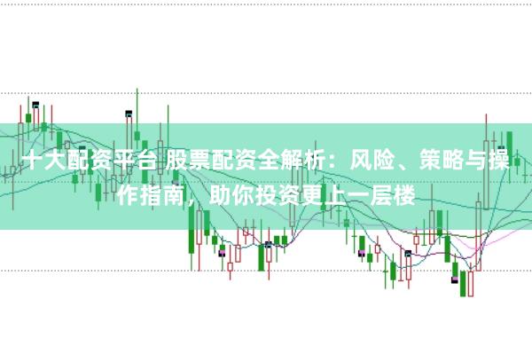 十大配资平台 股票配资全解析：风险、策略与操作指南，助你投资更上一层楼