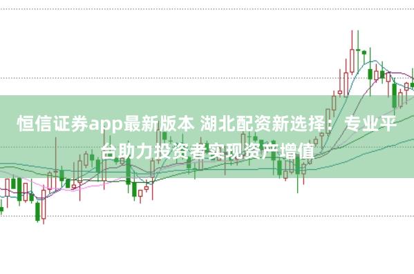 恒信证券app最新版本 湖北配资新选择：专业平台助力投资者实现资产增值