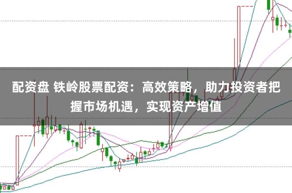 配资盘 铁岭股票配资：高效策略，助力投资者把握市场机遇，实现资产增值