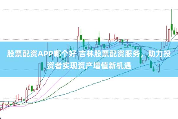 股票配资APP哪个好 吉林股票配资服务，助力投资者实现资产增值新机遇