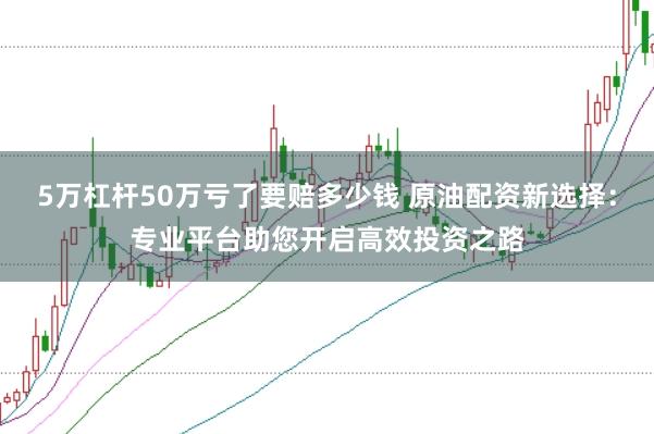 5万杠杆50万亏了要赔多少钱 原油配资新选择：专业平台助您开启高效投资之路
