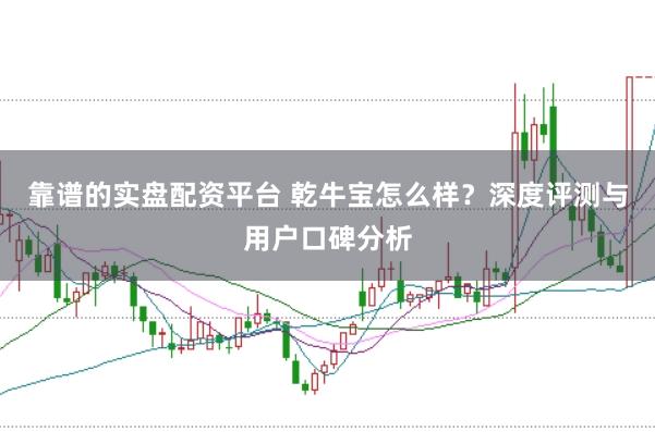 靠谱的实盘配资平台 乾牛宝怎么样？深度评测与用户口碑分析