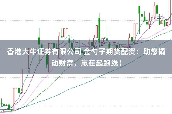 香港大牛证券有限公司 金勺子期货配资：助您撬动财富，赢在起跑线！