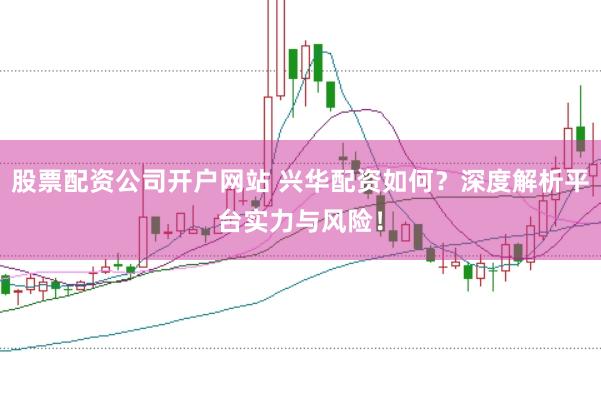 股票配资公司开户网站 兴华配资如何？深度解析平台实力与风险！