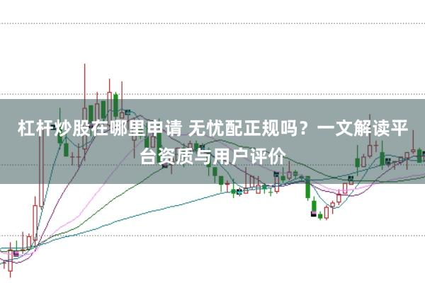 杠杆炒股在哪里申请 无忧配正规吗？一文解读平台资质与用户评价