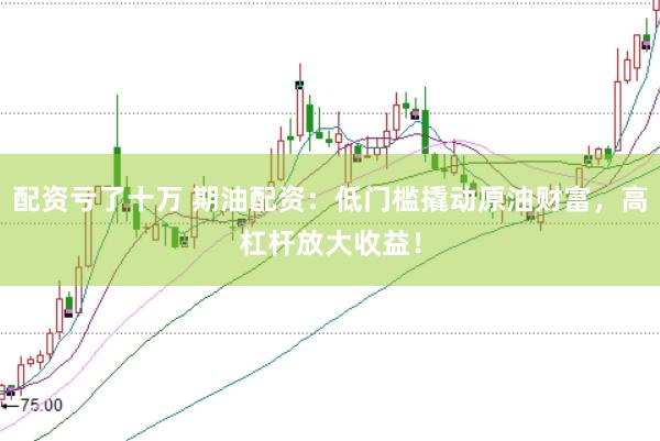 配资亏了十万 期油配资：低门槛撬动原油财富，高杠杆放大收益！