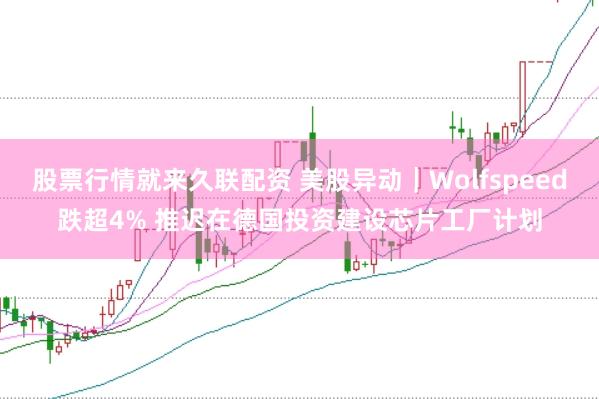股票行情就来久联配资 美股异动｜Wolfspeed跌超4% 推迟在德国投资建设芯片工厂计划