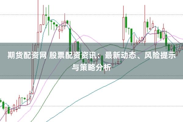 期货配资网 股票配资资讯：最新动态、风险提示与策略分析