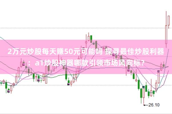 2万元炒股每天赚50元可能吗 探寻最佳炒股利器：a1炒股神器哪款引领市场风向标？