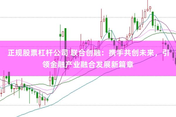 正规股票杠杆公司 联合创融：携手共创未来，引领金融产业融合发展新篇章
