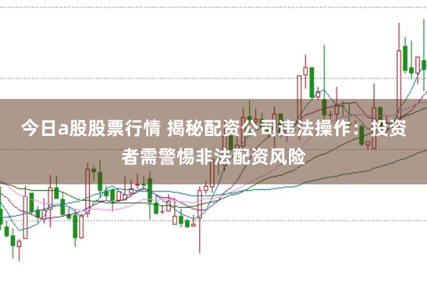 今日a股股票行情 揭秘配资公司违法操作：投资者需警惕非法配资风险