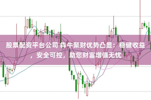 股票配资平台公司 犇牛聚财优势凸显：稳健收益，安全可控，助您财富增值无忧