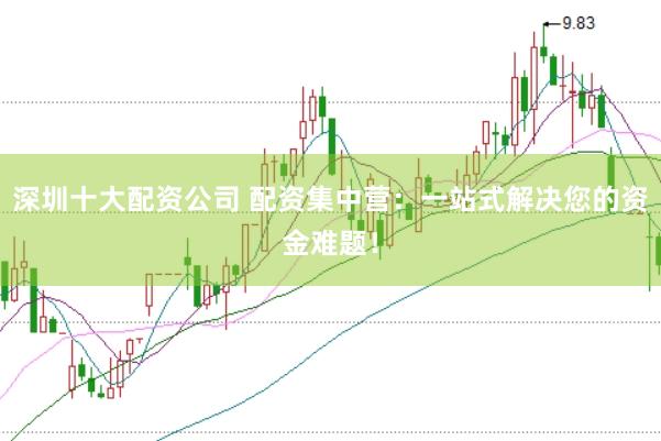 深圳十大配资公司 配资集中营：一站式解决您的资金难题！