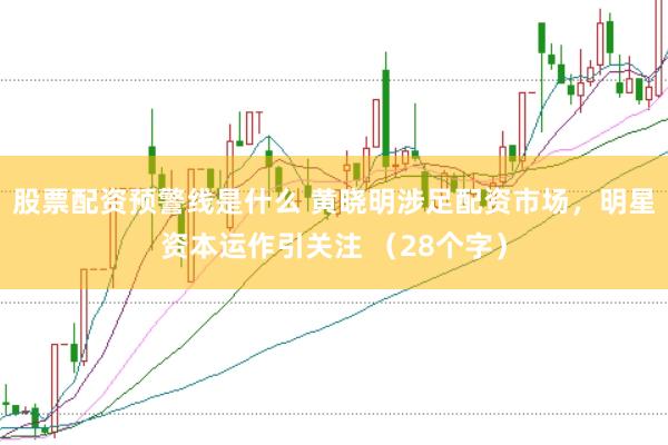 股票配资预警线是什么 黄晓明涉足配资市场，明星资本运作引关注 （28个字）