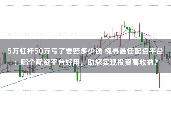 5万杠杆50万亏了要赔多少钱 探寻最佳配资平台：哪个配资平台好用，助您实现投资高收益？