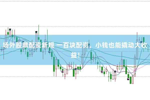 场外股票配资新规 一百块配资，小钱也能撬动大收益！