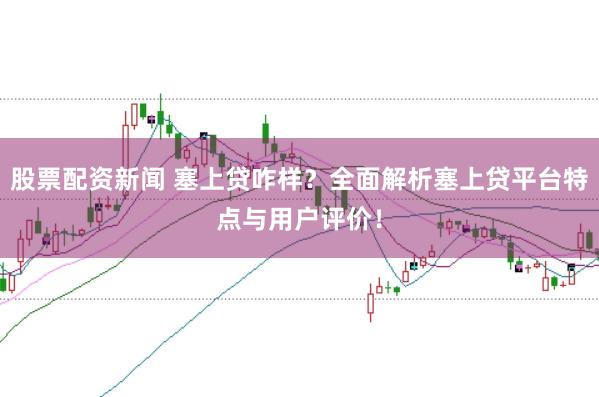 股票配资新闻 塞上贷咋样？全面解析塞上贷平台特点与用户评价！