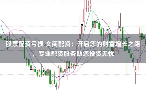 股票配资亏损 文商配资：开启您的财富增长之路，专业配资服务助您投资无忧