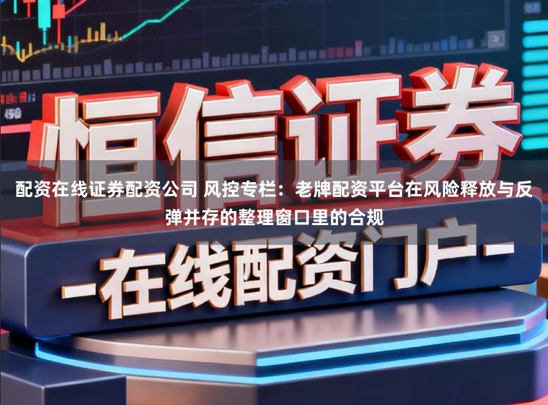 配资在线证券配资公司 风控专栏:老牌配资平台在风险释放与反弹并存的整理窗口里的合规