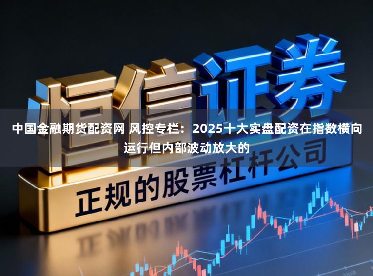 中国金融期货配资网 风控专栏：2025十大实盘配资在指数横向运行但内部波动放大的