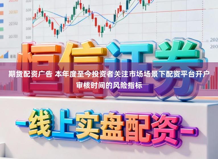 期货配资广告 本年度至今投资者关注市场场景下配资平台开户审核时间的风险指标