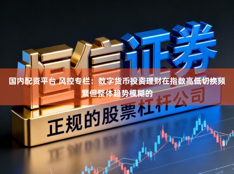 国内配资平台 风控专栏：数字货币投资理财在指数高低切换频繁但整体趋势模糊的